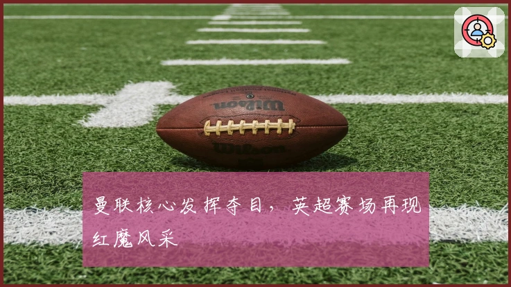 曼联核心发挥夺目，英超赛场再现红魔风采