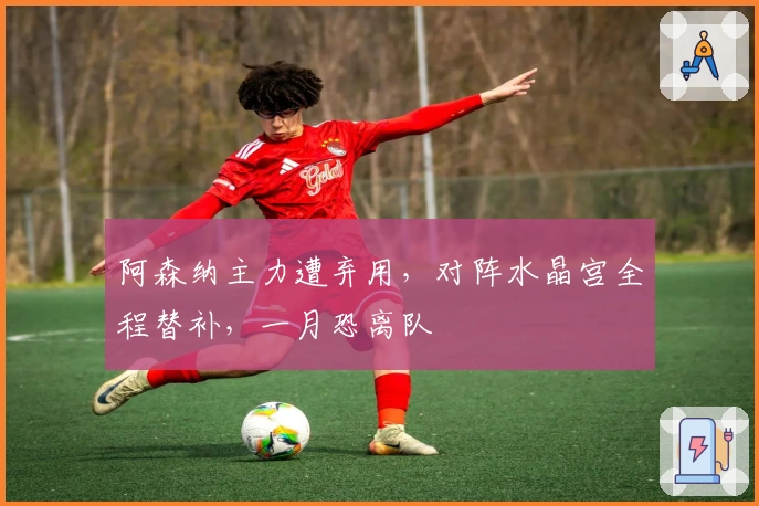 阿森纳主力遭弃用，对阵水晶宫全程替补，一月恐离队