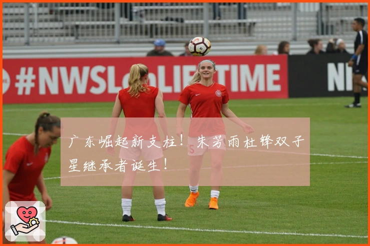 广东崛起新支柱！朱芳雨杜锋双子星继承者诞生！
