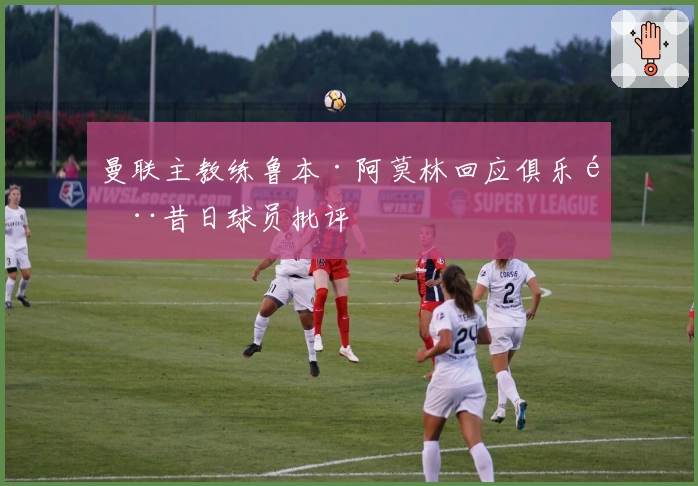 曼联主教练鲁本·阿莫林回应俱乐部昔日球员批评