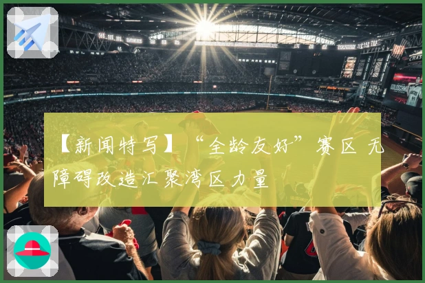 【新闻特写】“全龄友好”赛区 无障碍改造汇聚湾区力量