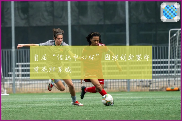 首届“信达中心杯”围棋创新赛即将亮相京城