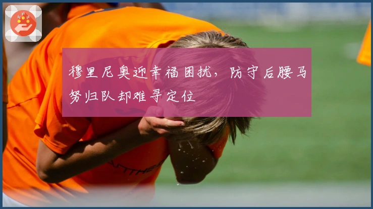 穆里尼奥迎幸福困扰，防守后腰马努归队却难寻定位