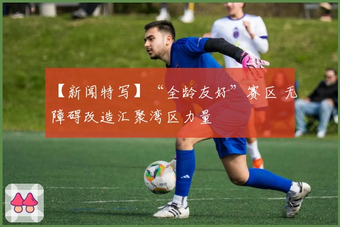 【新闻特写】“全龄友好”赛区 无障碍改造汇聚湾区力量