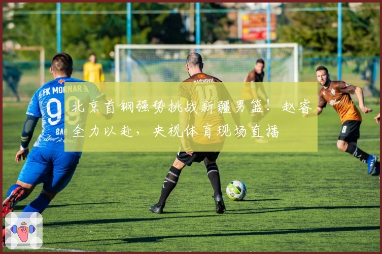 北京首钢强势挑战新疆男篮！赵睿全力以赴，央视体育现场直播