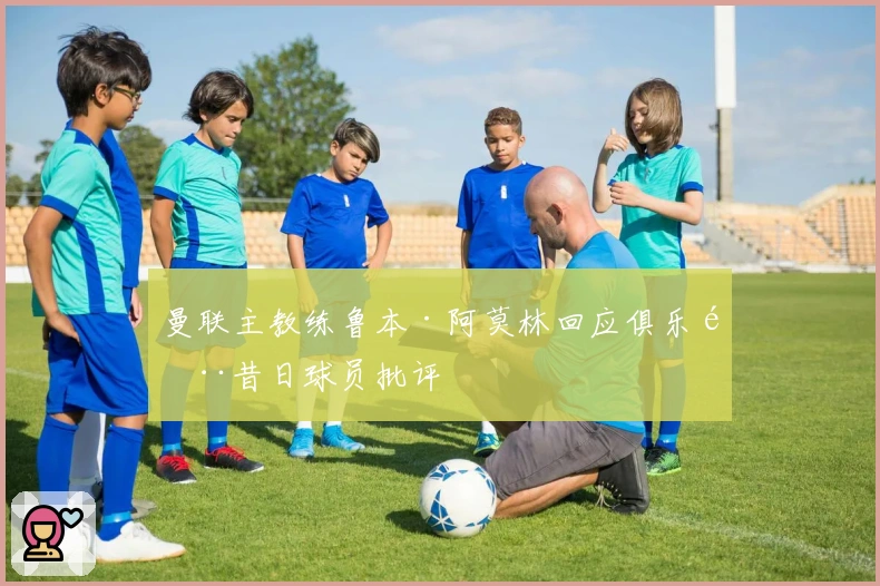 曼联主教练鲁本·阿莫林回应俱乐部昔日球员批评