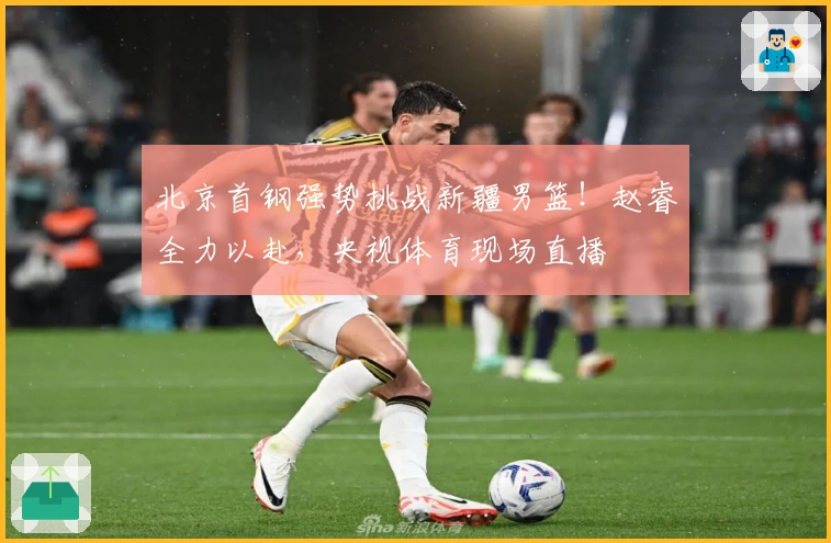 北京首钢强势挑战新疆男篮！赵睿全力以赴，央视体育现场直播