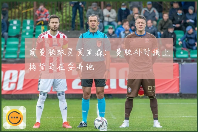 前曼联球员莫里森：曼联补时换上梅努是在耍弄他