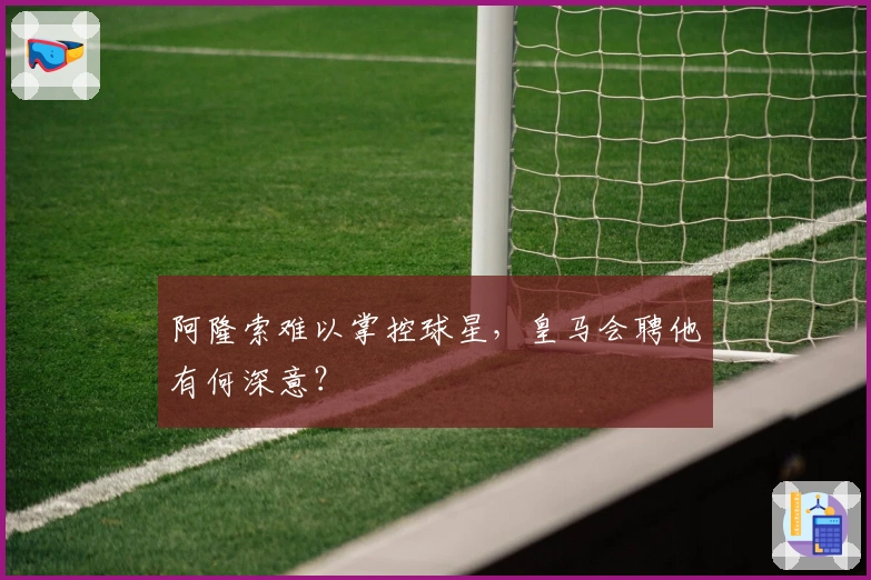阿隆索难以掌控球星，皇马会聘他有何深意？
