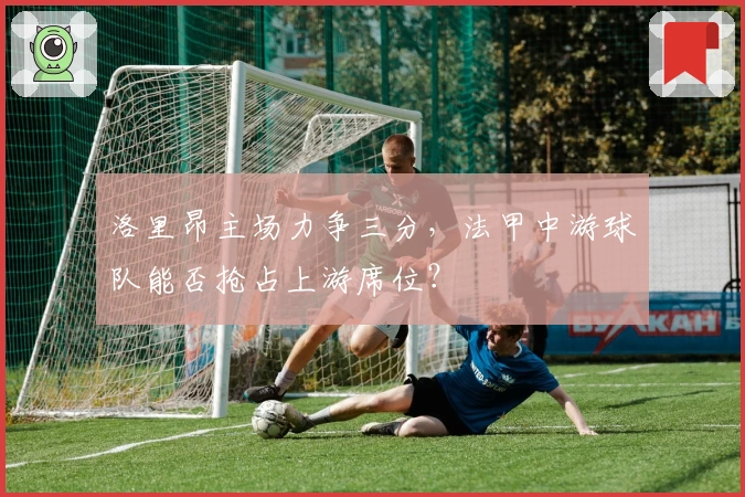 洛里昂主场力争三分，法甲中游球队能否抢占上游席位？