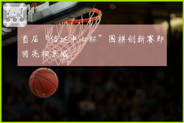 首届“信达中心杯”围棋创新赛即将亮相京城
